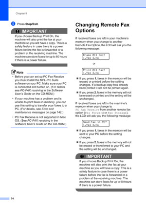 Page 86
Chapter 9
74
ePress  Stop/Exit .
IMPORTANT
If you choose Backup Print On, the 
machine will also print the fax at your 
machine so you will have a copy. This is a 
safety feature in case there is a power 
failure before the fax is forwarded or a 
problem at the receiving machine. The 
machine can store faxes for up to 60 hours 
if there is a power failure.
 
Note
• Before you can set up PC Fax Receive 
you must install the MFL-Pro Suite 
software on your PC. Make sure your PC 
is connected and turned...