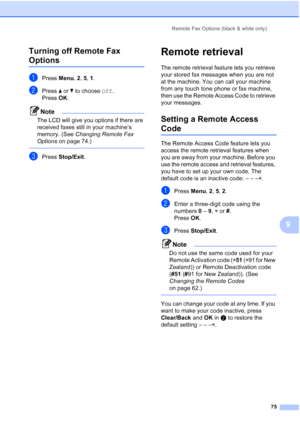 Page 87
Remote Fax Options (black & white only)75
9
Turning off Remote Fax 
Options9
aPress 
Menu, 2, 5,  1.
bPress  a or  b to choose  Off.
Press OK.
Note
The LCD will give you options if there are 
received faxes still in your machine’s 
memory. (See  Changing Remote Fax 
Options  on page 74.)
 
cPress Stop/Exit .
Remote retrieval9
The remote retrieval feature lets you retrieve 
your stored fax messages when you are not 
at the machine. You can call your machine 
from any touch tone phone or fax machine,...