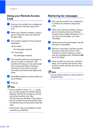Page 88
Chapter 9
76
Using your Remote Access 
Code9
aDial your fax number from a telephone 
or another fax machine using touch 
tone.
bWhen your machine answers, during a 
period of silence enter your Remote 
Access Code.
cThe machine signals if it has received 
messages: „ No beeps
No messages received.
„ 1 long beep
Fax message received.
dThe machine gives two short beeps to 
tell you to enter a command. The 
machine will hang up if you wait longer 
than 30 seconds before entering a 
command. If you enter an...