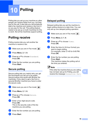 Page 91
79
10
10
Polling lets you set up your machine so other 
people can receive faxes from you, but they 
pay for the call. It also lets you call somebody 
else’s fax machine and receive a fax from it, 
so you pay for the call. The polling feature 
needs to be set up on both machines for this 
to work. Not all fax machines support polling.
Polling receive10
Polling receive lets you call another fax 
machine to receive a fax.
aMake sure you are in Fax mode  .
bPress Menu, 2, 1,  8.
cPress  a or  b to choose...