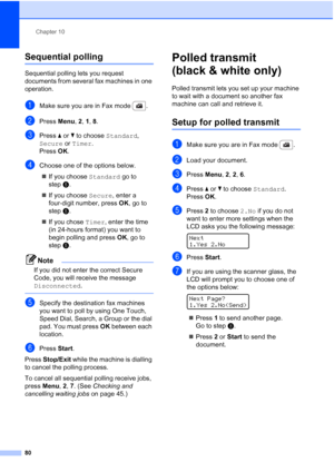 Page 92
Chapter 10
80
Sequential polling10
Sequential polling lets you request 
documents from several fax machines in one 
operation. 
aMake sure you are in Fax mode  .
bPress  Menu, 2, 1, 8 .
cPress  a or  b to choose  Standard, 
Secure  or Timer . 
Press  OK.
dChoose one of the options below.
„ If you choose  Standard go to 
step e.
„ If you choose  Secure, enter a 
four-digit number, press  OK, go to 
step e.
„ If you chose  Timer, enter the time 
(in 24-hours format) you want to 
begin polling and press...