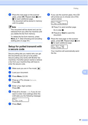 Page 93
Polling81
10
hPlace the next page on the scanner 
glass, press OK. Repeat steps g and 
h  for each additional page.
The document will be stored in memory 
until it is polled.
Note
The document will be stored and can be 
retrieved from any other fax machine until 
you delete the fax from memory.
To delete the fax from memory, press 
Menu , 2 , 7 . (See  Checking and cancelling 
waiting jobs  on page 45.)
 
Setup for polled transmit with 
a secure code10
Secure polling lets you restrict who can get 
the...