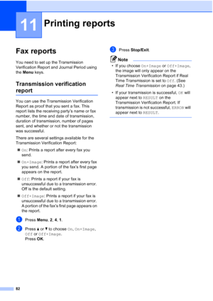 Page 94
82
11
Fax reports11
You need to set up the Transmission 
Verification Report and Journal Period using 
the Menu  keys.
Transmission verification 
report11
You can use the Transmission Verification 
Report as proof that you sent a fax. This 
report lists the receiving party’s name or fax 
number, the time and date of transmission, 
duration of transmission, number of pages 
sent, and whether or not the transmission 
was successful.
There are several settings available for the 
Transmission Verification...