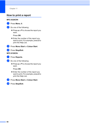 Page 96
Chapter 11
84
How to print a report11
MFC-9320CW:
aPress  Menu, 6.
bDo one of the following:
„ Press  a or  b to choose the report you 
want.
Press OK.
„ Enter the number of the report you 
want to print. For example, press  2 to 
print the Help List.
cPress  Mono Start  or Colour Start .
dPress Stop/Exit .
MFC-9120CN:
aPress  Reports .
bDo one of the following:
„ Press  a or  b to choose the report you 
want.
Press OK.
„ Enter the number of the report you 
want to print. For example, press  2 to 
print...