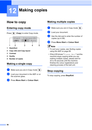 Page 98
86
12
How to copy12
Entering copy mode12
Press  (Copy) to enter Copy mode.
 
1 Stack/Sort
2 Copy ratio and Copy layout
3 Contrast
4 Quality
5 Number of copies
Making a single copy12
aMake sure you are in Copy mode  .
bLoad your document in the ADF or on 
the scanner glass.
cPress  Mono Start  or Colour Start .
Making multiple copies12
aMake sure you are in Copy mode  .
bLoad your document.
cUse the dial pad to enter the number of 
copies (up to 99).
dPress Mono Start  or Colour Start .
Note
• To sort...