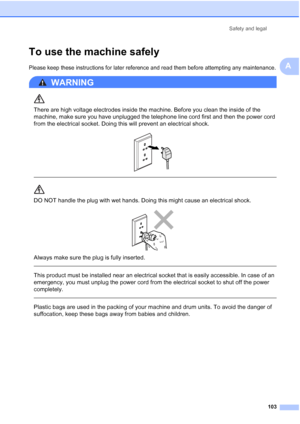 Page 115
Safety and legal103
A
To use the machine safelyA
Please keep these instructions for later reference and read them before attempting any maintenance.
WARNING 
There are high voltage electrodes inside the machine. Before you clean the inside of the 
machine, make sure you have unplugged the telephone line cord first and then the power cord 
from the electrical socket. Doing this will prevent an electrical shock.
 
 
 
DO NOT handle the plug with wet hands. Doing this might cause an electrical shock....