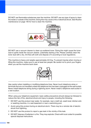 Page 116
104
 
DO NOT use flammable substances near the machine. DO NOT use any type of spray to clean 
the inside or outside of the machine. Doing this may cause a fire or electrical shock. See Routine 
maintenance  on page 145 for how to clean the machine.
 
 
 
DO NOT use a vacuum cleaner to clean up scattered toner. Doing this might cause the toner 
dust to ignite inside the vacuum cleaner, potentially starting a fire. Please carefully clean the 
toner dust with a dry, lint-free soft cloth and dispose of it...