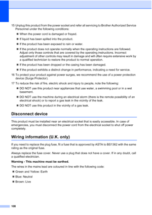 Page 120
108
15 Unplug this product from the power socket and refer all servicing to Brother Authorized Service Personnel under the following conditions:
„ When the power cord is damaged or frayed.
„ If liquid has been spilled into the product.
„ If the product has been exposed to rain or water.
„ If the product does not operate normally when the operating instructions are followed. 
Adjust only those controls that are covered by the operating instructions. Incorrect 
adjustment of other controls may result in...