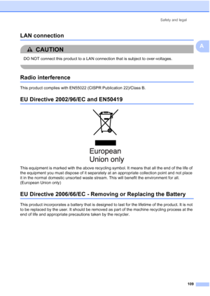 Page 121
Safety and legal109
A
LAN connectionA
CAUTION 
DO NOT connect this product to a LAN connection that is subject to over-voltages.
 
Radio interferenceA
This product complies with EN55022 (CISPR Publication 22)/Class B. 
EU Directive 2002/96/EC and EN50419A
 
This equipment is marked with the above recycling symbol. It means that all the end of the life of 
the equipment you must dispose of it separately at an appropriate collection point and not place 
it in the normal domestic unsorted waste stream....