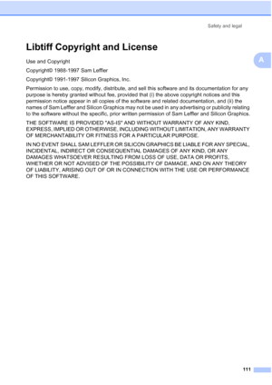 Page 123
Safety and legal111
A
Libtiff Copyright and LicenseA
Use and Copyright
Copyright© 1988-1997 Sam Leffler
Copyright© 1991-1997 Silicon Graphics, Inc.
Permission to use, copy, modify, distribute, and sell this software and its documentation for any 
purpose is hereby granted without fee, provided that (i) the above copyright notices and this 
permission notice appear in all copies of the software and related documentation, and (ii) the 
names of Sam Leffler and Silicon Graphics may not be used in any...