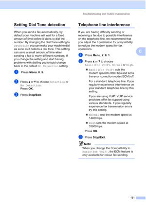 Page 143Troubleshooting and routine maintenance
131
C
Setting Dial Tone detectionC
When you send a fax automatically, by 
default your machine will wait for a fixed 
amount of time before it starts to dial the 
number. By changing the Dial Tone setting to 
Detection you can make your machine dial 
as soon as it detects a dial tone. This setting 
can save a small amount of time when 
sending a fax to many different numbers. If 
you change the setting and start having 
problems with dialling you should change...