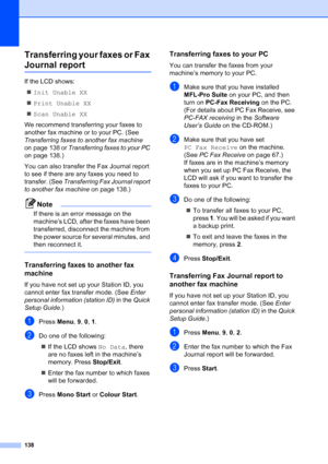 Page 150
138
Transferring your faxes or Fax 
Journal reportC
If the LCD shows:„ Init Unable XX
„ Print Unable XX
„ Scan Unable XX
We recommend transferring your faxes to 
another fax machine or to your PC. (See 
Transferring faxes to another fax machine  
on page 138 or  Transferring faxes to your PC  
on page 138.)
You can also transfer the Fax Journal report 
to see if there are any faxes you need to 
transfer. (See  Transferring Fax Journal report 
to another fax machine  on page 138.)
Note
If there is an...