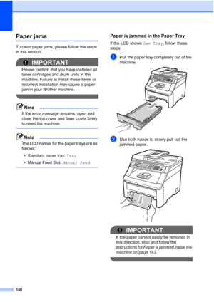 Page 152140
Paper jamsC
To clear paper jams, please follow the steps 
in this section.
IMPORTANT
Please confirm that you have installed all 
toner cartridges and drum units in the 
machine. Failure to install these items or 
incorrect installation may cause a paper 
jam in your Brother machine.
 
Note
If the error message remains, open and 
close the top cover and fuser cover firmly 
to reset the machine.
 
Note
The LCD names for the paper trays are as 
follows:
• Standard paper tray: Tray
• Manual Feed Slot:...