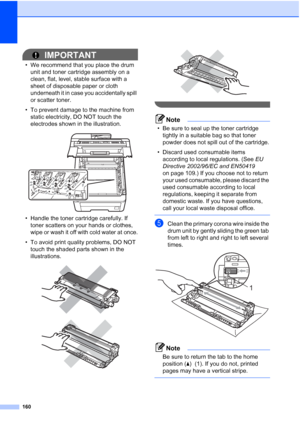 Page 172160
IMPORTANT
• We recommend that you place the drum 
unit and toner cartridge assembly on a 
clean, flat, level, stable surface with a 
sheet of disposable paper or cloth 
underneath it in case you accidentally spill 
or scatter toner.
• To prevent damage to the machine from 
static electricity, DO NOT touch the 
electrodes shown in the illustration.
 
• Handle the toner cartridge carefully. If 
toner scatters on your hands or clothes, 
wipe or wash it off with cold water at once.
• To avoid print...