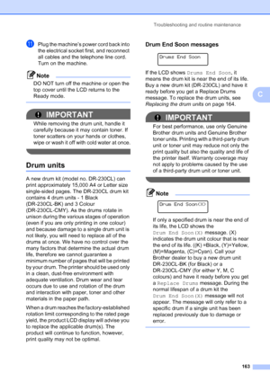 Page 175
Troubleshooting and routine maintenance163
C
kPlug the machine’s power cord back into 
the electrical socket first, and reconnect 
all cables and the telephone line cord. 
Turn on the machine.
Note
DO NOT turn off the machine or open the 
top cover until the LCD returns to the 
Ready mode.
 
IMPORTANT
While removing the drum unit, handle it 
carefully because it may contain toner. If 
toner scatters on your hands or clothes, 
wipe or wash it off with cold water at once.
 
Drum unitsC
A new drum kit...