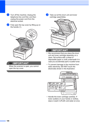 Page 180168
aTurn off the machine. Unplug the 
telephone line cord first, and then 
unplug the power cord from the 
electrical socket.
bFully open the top cover by lifting up on 
the handle (1).
 
IMPORTANT
When the scanner is open, you cannot 
open the top cover.
 
cTake out all the drum unit and toner 
cartridge assemblies.
 
IMPORTANT
• We recommend that you place the drum 
unit and toner cartridge assembly on a 
clean, flat surface with a sheet of 
disposable paper or cloth underneath it in 
case you...