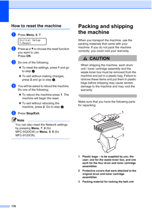 Page 190178
How to reset the machineC
aPress Menu, 0, 7. 
Initial Setup
7.Reset
bPress a or b to choose the reset function 
you want to use.
Press OK.
cDo one of the following;
„To reset the settings, press 1 and go 
to stepd.
„To exit without making changes, 
press 2 and go to stepe.
dYou will be asked to reboot the machine. 
Do one of the following;
„To reboot the machine press 1. The 
machine will begin the reset.
„To exit without rebooting the 
machine, press 2. Go to stepe.
ePress Stop/Exit.
Note
You can...