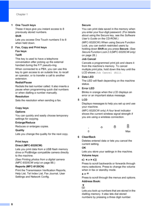 Page 20
Chapter 1
8
1 One Touch keys These 4 keys give you instant access to 8 
previously stored numbers.
Shift
Lets you access One Touch numbers 5 to 8 
when held down.
2 Fax, Copy and Print keys Fax keys :
Tel/R
This key is used to have a telephone 
conversation after picking up the external 
handset during the F/T pseudo-ring.
When connected to a PBX, you can use this 
key to gain access to an outside line, to recall 
an operator, or to transfer a call to another 
extension.
Redial/Pause
Redials the last...