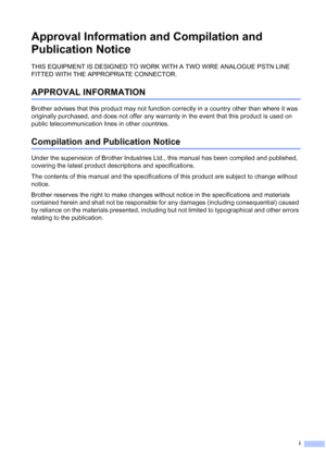 Page 3
i
Approval Information and Compilation and 
Publication Notice
THIS EQUIPMENT IS DESIGNED TO WORK WITH A TWO WIRE ANALOGUE PSTN LINE 
FITTED WITH THE APPROPRIATE CONNECTOR.
APPROVAL INFORMATION
Brother advises that this product may not function correctly in a country other than where it was 
originally purchased, and does not offer any warranty in the event that this product is used on 
public telecommunication lines in other countries.
Compilation and Publication Notice
Under the supervision of Brother...