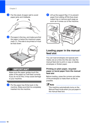 Page 24
Chapter 2
12
cFan the stack of paper well to avoid 
paper jams and misfeeds.
 
dPut paper in the tray, and make sure that 
the paper is below the maximum paper 
mark (1). The side to be printed on must 
be face down.
 
IMPORTANT
Make sure the paper guides touch the 
sides of the paper so it will feed correctly. 
If you do not do this, it may cause damage 
to your machine.
 
ePut the paper tray firmly back in the 
machine. Make sure that it is completely 
inserted into the machine.
fLift up the support...