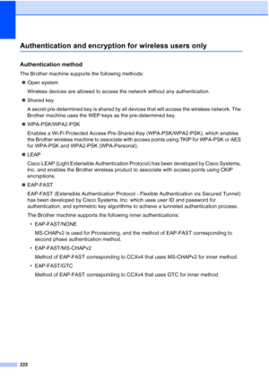 Page 234222
Authentication and encryption for wireless users onlyE
Authentication methodE
The Brother machine supports the following methods:
„Open system
Wireless devices are allowed to access the network without any authentication.
„Shared key
A secret pre-determined key is shared by all devices that will access the wireless network. The 
Brother machine uses the WEP keys as the pre-determined key.
„WPA-PSK/WPA2-PSK
Enables a Wi-Fi Protected Access Pre-Shared Key (WPA-PSK/WPA2-PSK), which enables 
the Brother...