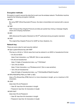 Page 235Specifications
223
E
Encryption methodsE
Encryption is used to secure the data that is sent over the wireless network. The Brother machine 
supports the following encryption methods:
„WEP
By using WEP (Wired Equivalent Privacy), the data is transmitted and received with a secure 
key.
„TKIP
TKIP (Temporal Key Integrity Protocol) provides per-packet key mixing a message integrity 
check and re-keying mechanism.
„AES
AES (Advanced Encryption Standard) is Wi-Fi
® authorized strong encryption standard....