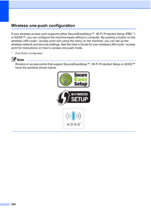 Page 236224
Wireless one-push configurationE
If your wireless access point supports either SecureEasySetup™, Wi-Fi Protected Setup (PBC1) 
or AOSS™, you can configure the machine easily without a computer. By pushing a button on the 
wireless LAN router / access point and using the menu on the machine, you can set up the 
wireless network and security settings. See the User’s Guide for your wireless LAN router / access 
point for instructions on how to access one-push mode.
1Push Button Configuration
Note...