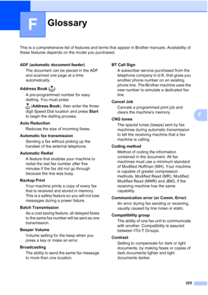 Page 237225
F
This is a comprehensive list of features and terms that appear in Brother manuals. Availability of 
these features depends on the model you purchased.
F
GlossaryF
ADF (automatic document feeder)
The document can be placed in the ADF 
and scanned one page at a time 
automatically.
Address Book ( )
A pre-programmed number for easy 
dialling. You must press 
(Address Book), then enter the three-
digit Speed Dial location and press Start 
to begin the dialling process.
Auto Reduction
Reduces the size...