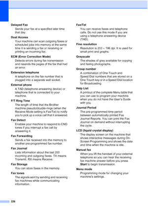 Page 238226
Delayed Fax
Sends your fax at a specified later time 
that day.
Dual Access
Your machine can scan outgoing faxes or 
scheduled jobs into memory at the same 
time it is sending a fax or receiving or 
printing an incoming fax.
ECM (Error Correction Mode)
Detects errors during fax transmission 
and resends the pages of the fax that had 
an error.
Extension telephone
A telephone on the fax number that is 
plugged into a separate wall socket.
External phone
A TAD (telephone answering device) or 
telephone...