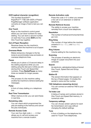 Page 239Glossary
227
F
OCR (optical character recognition)
The bundled ScanSoft™ 
PaperPort™ 11SE with OCR or Presto! 
PageManager software application 
converts an image of text to text you can 
edit.
One Touch
Keys on the machine’s control panel 
where you can store numbers for easy 
dialling. You can store a second number 
on each key if you press Shift and the 
One Touch key together.
Out of Paper Reception
Receives faxes into the machine’s 
memory when the machine is out of paper.
Overseas Mode
Makes...