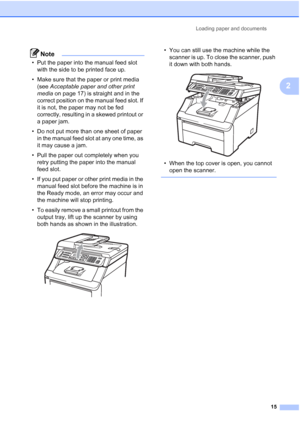 Page 27
Loading paper and documents15
2
Note
• Put the paper into the manual feed slot with the side to be printed face up.
• Make sure that the paper or print media  (see  Acceptable paper and other print 
media  on page 17) is straight and in the 
correct position on the manual feed slot. If 
it is not, the paper may not be fed 
correctly, resulting in a skewed printout or 
a paper jam.
• Do not put more than one sheet of paper  in the manual feed slot at any one time, as 
it may cause a jam.
• Pull the paper...