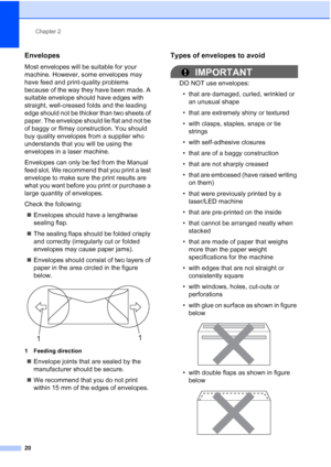 Page 32
Chapter 2
20
Envelopes2
Most envelopes will be suitable for your 
machine. However, some envelopes may 
have feed and print-quality problems 
because of the way they have been made. A 
suitable envelope should have edges with 
straight, well-creased folds and the leading 
edge should not be thicker than two sheets of 
paper. The envelope should lie flat and not be 
of baggy or flimsy construction. You should 
buy quality envelopes from a supplier who 
understands that you will be using the 
envelopes in...