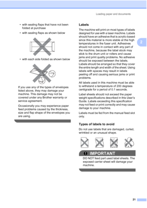Page 33
Loading paper and documents21
2
• with sealing flaps that have not been folded at purchase
• with sealing flaps as shown below
 
• with each side folded as shown below
 
If you use any of the types of envelopes 
listed above, they may damage your 
machine. This damage may not be 
covered under any Brother warranty or 
service agreement.
Occasionally you may experience paper 
feed problems caused by the thickness, 
size and flap shape of the envelopes you 
are using.
 
Labels2
The machine will print on...