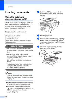 Page 34
Chapter 2
22
Loading documents2
Using the automatic 
document feeder (ADF)2
The ADF can hold up to 35 pages and feeds 
each sheet individually. Use standard 
80 g/m
2 paper and always fan the pages 
before putting them in the ADF.
Recommended environment2
IMPORTANT
• DO NOT leave thick documents on the  scanner glass. If you do this, the ADF may 
jam.
• DO NOT use paper that is curled,  wrinkled, folded, ripped, stapled, paper-
clipped, pasted or taped.
• DO NOT use cardboard, newspaper or  fabric.
• To...