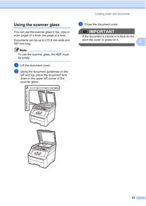 Page 35
Loading paper and documents23
2
Using the scanner glass2
You can use the scanner glass to fax, copy or 
scan pages of a book one page at a time.
Documents can be up to 215.9 mm wide and 
297 mm long.
Note
To use the scanner glass, the ADF must 
be empty.
 
aLift the document cover.
bUsing the document guidelines on the 
left and top, place the document face 
down in the upper left corner of the 
scanner glass.
 
 
cClose the document cover.
IMPORTANT
If the document is a book or is thick do not 
slam...