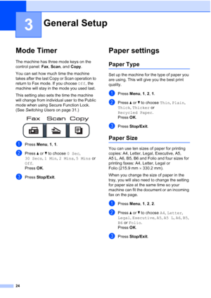 Page 36
24
3
Mode Timer3
The machine has three mode keys on the 
control panel: Fax, Scan , and  Copy. 
You can set how much time the machine 
takes after the last Copy or Scan operation to 
return to Fax mode. If you choose  Off, the 
machine will stay in the mode you used last. 
This setting also sets the time the machine 
will change from individual user to the Public 
mode when using Secure Function Lock. 
(See  Switching Users  on page 31.)
 
aPress Menu, 1, 1.
bPress  a or  b to choose  0 Sec, 
30 Secs ,...