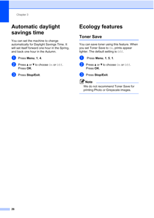 Page 38
Chapter 3
26
Automatic daylight 
savings time
3
You can set the machine to change 
automatically for Daylight Savings Time. It 
will set itself forward one hour in the Spring, 
and back one hour in the Autumn.
aPress  Menu, 1, 4.
bPress  a or  b to choose  On or  Off .
Press  OK.
cPress  Stop/Exit .
Ecology features3
Toner Save3
You can save toner using this feature. When 
you set Toner Save to  On, prints appear 
lighter. The default setting is  Off.
a Press  Menu, 1,  5, 1.
bPress  a or  b to choose...