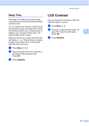 Page 39
General Setup27
3
Sleep Time3
The Sleep Time setting can reduce power 
consumption by turning off the fuser while the 
machine is idle.
You can choose how long the machine must 
be idle before it goes into sleep mode. When 
the machine receives a fax, computer data, or 
makes a copy, the timer will be reset. The 
default setting is 005 minutes.
While the machine is in sleep mode the LCD 
will display Sleep. When printing or copying 
in sleep mode, there will be a short delay 
while the fuser warms up....
