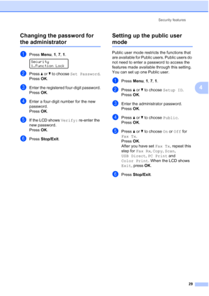 Page 41
Security features29
4
Changing the password for 
the administrator4
aPress 
Menu, 1, 7,  1. 
Security
1.Function Lock
bPress  a or  b to choose  Set Password .
Press OK.
cEnter the registered four-digit password.
Press OK.
dEnter a four-digit number for the new 
password.
Press OK.
eIf the LCD shows  Verify: re-enter the 
new password.
Press OK.
fPress  Stop/Exit .
Setting up the public user 
mode4
Public user mode restricts the functions that 
are available for Public users. Public users do 
not need...