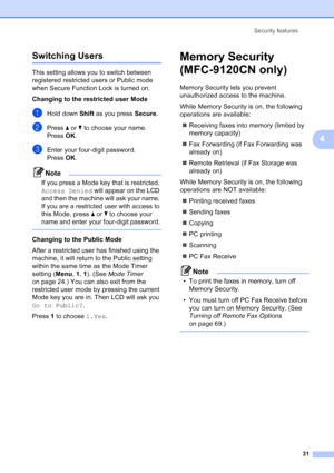 Page 43
Security features31
4
Switching Users4
This setting allows you to switch between 
registered restricted users or Public mode 
when Secure Function Lock is turned on.
Changing to the restricted user Mode
aHold down Shift as you press  Secure.
bPress a or  b to choose your name.
Press  OK.
cEnter your four-digit password.
Press  OK.
Note
If you press a Mode key that is restricted, 
Access Denied  will appear on the LCD 
and then the machine will ask your name. 
If you are a restricted user with access to...