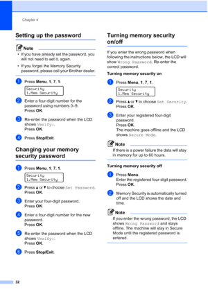 Page 44
Chapter 4
32
Setting up the password 4
Note
• If you have already set the password, you  will not need to set it, again.
• If you forget the Memory Security  password, please call your Brother dealer.
 
aPress  Menu, 1, 7, 1 . 
Security
1.Mem Security
bEnter a four-digit number for the 
password using numbers 0–9.
Press OK.
cRe-enter the password when the LCD 
shows  Verify: .
Press OK.
dPress  Stop/Exit .
Changing your memory 
security password4
aPress Menu, 1, 7, 1 . 
Security
1.Mem Security
bPress  a...