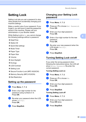 Page 45
Security features33
4
Setting Lock4
Setting Lock lets you set a password to stop 
other people from accidentally changing your 
machine settings.
Make a careful note of your password. If you 
forget it, you will have to reset the passwords 
stored in the machine. Please call your 
administrator or your Brother dealer.
While Setting Lock is  On, you cannot change 
the following settings without a password:
„ Date/Time
„ Station ID
„ Quick Dial settings
„ Mode Timer
„ Paper Type
„ Paper Size
„ Volume
„...