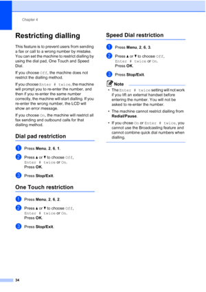 Page 46
Chapter 4
34
Restricting dialling4
This feature is to prevent users from sending 
a fax or call to a wrong number by mistake. 
You can set the machine to restrict dialling by 
using the dial pad, One Touch and Speed 
Dial.
If you choose  Off, the machine does not 
restrict the dialling method.
If you choose  Enter # twice , the machine 
will prompt you to re-enter the number, and 
then if you re-enter the same number 
correctly, the machine will start dialling. If you 
re-enter the wrong number, the LCD...