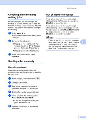 Page 55
Sending a fax43
5
Checking and cancelling 
waiting jobs5
Check which jobs are still waiting in the 
memory to be sent. If there are no jobs, the 
LCD will show 
No Jobs Waiting . You can 
cancel a fax job that is stored and waiting in 
the memory.
aPress  Menu, 2, 7.
The number of jobs still to be sent will be 
displayed.
bDo one of the following:
„ Press  a or  b to scroll though the 
waiting jobs, press  OK to choose a 
job, and then press  1 to cancel it.
„ Press  2 to exit without cancelling.
cWhen...