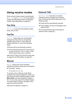 Page 57
Receiving a fax45
6
Using receive modes6
Some receive modes answer automatically 
(Fax Only  and Fax/Tel ). You may want to 
change the Ring Delay before using these 
modes. (See  Ring Delay on page 46.)
Fax Only6
Fax Only mode will automatically answer 
every call as a fax.
Fax/Tel6
Fax/Tel  mode helps you automatically 
manage incoming calls, by recognising 
whether they are fax or voice calls and 
dealing with them in one of the following 
ways:
„ Faxes will be automatically received.
„ Voice calls...