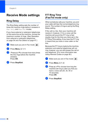 Page 58
Chapter 6
46
Receive Mode settings6
Ring Delay6
The Ring Delay setting sets the number of 
times the machine rings before it answers in 
Fax Only  and Fax/Tel  modes.
If you have external or extension telephones 
on the same line as the machine, choose the 
maximum number of rings. (See  Operation 
from external or extension telephones  
on page 54 and  Fax Detect on page 47.)
aMake sure you are in Fax mode  .
bPress Menu, 2, 1, 1 .
c Press  a or  b to choose how many times 
the line rings before the...