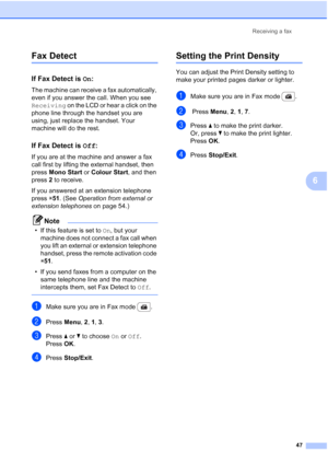 Page 59
Receiving a fax47
6
Fax Detect6
If Fax Detect is On:6
The machine can receive a fax automatically, 
even if you answer the call. When you see 
Receiving  on the LCD or hear a click on the 
phone line through the handset you are 
using, just replace the handset. Your 
machine will do the rest.
If Fax Detect is  Off:6
If you are at the machine and answer a fax 
call first by lifting the external handset, then 
press  Mono Start  or Colour Start , and then 
press  2 to receive.
If you answered at an...