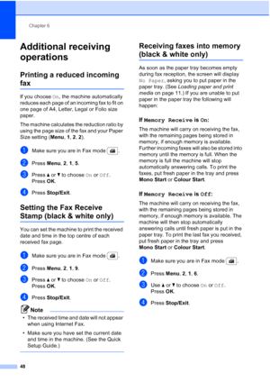 Page 60
Chapter 6
48
Additional receiving 
operations
6
Printing a reduced incoming 
fax6
If you choose  On, the machine automatically 
reduces each page of an incoming fax to fit on 
one page of A4, Letter, Legal or Folio size 
paper.
The machine calculates the reduction ratio by 
using the page size of the fax and your Paper 
Size setting ( Menu, 1, 2 , 2).
aMake sure you are in Fax mode  .
bPress  Menu, 2, 1, 5 . 
cPress  a or  b to choose  On or  Off .
Press OK.
dPress  Stop/Exit .
Setting the Fax Receive...