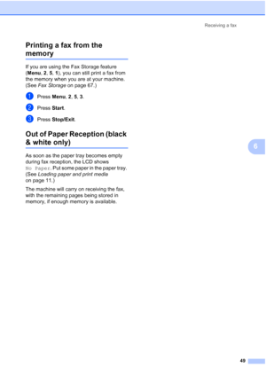 Page 61
Receiving a fax49
6
Printing a fax from the 
memory6
If you are using the Fax Storage feature 
(
Menu , 2 , 5, 1), you can still print a fax from 
the memory when you are at your machine. 
(See  Fax Storage  on page 67.)
aPress Menu, 2, 5,  3.
bPress  Start.
cPress  Stop/Exit .
Out of Paper Reception (black 
& white only)6
As soon as the paper tray becomes empty 
during fax reception, the LCD shows 
No Paper . Put some paper in the paper tray. 
(See  Loading paper and print media  
on page 11.)
The...