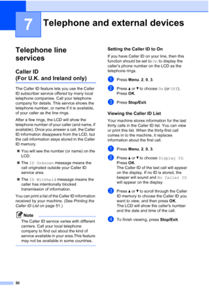 Page 62
50
7
Telephone line 
services
7
Caller ID 
(For U.K. and Ireland only)7
The Caller ID feature lets you use the Caller 
ID subscriber service offered by many local 
telephone companies. Call your telephone 
company for details. This service shows the 
telephone number, or name if it is available, 
of your caller as the line rings.
After a few rings, the LCD will show the 
telephone number of your caller (and name, if 
available). Once you answer a call, the Caller 
ID information disappears from the LCD,...